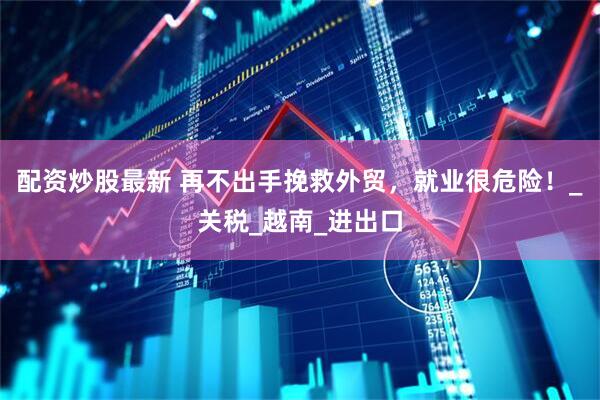 配资炒股最新 再不出手挽救外贸，就业很危险！_关税_越南_进出口