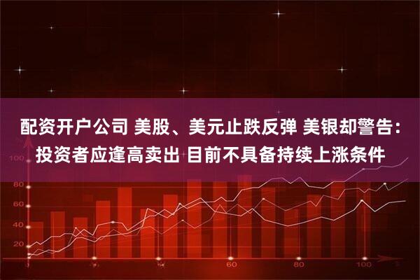 配资开户公司 美股、美元止跌反弹 美银却警告：投资者应逢高卖出 目前不具备持续上涨条件