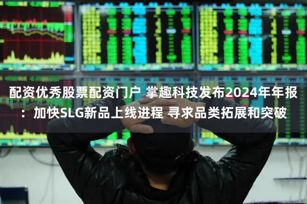 配资优秀股票配资门户 掌趣科技发布2024年年报：加快SLG新品上线进程 寻求品类拓展和突破