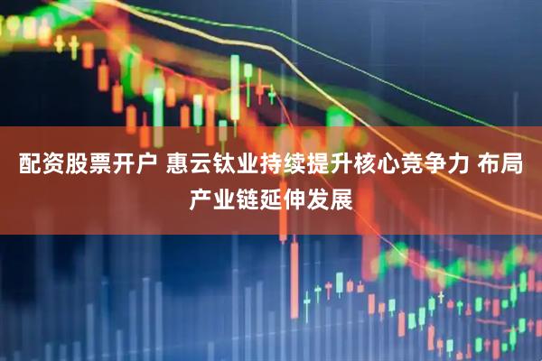 配资股票开户 惠云钛业持续提升核心竞争力 布局产业链延伸发展