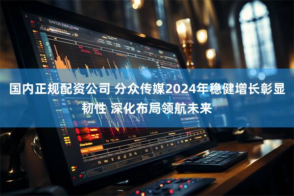 国内正规配资公司 分众传媒2024年稳健增长彰显韧性 深化布局领航未来
