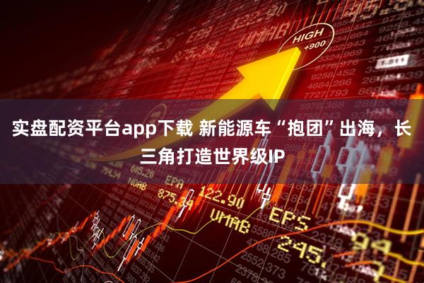 实盘配资平台app下载 新能源车“抱团”出海，长三角打造世界级IP