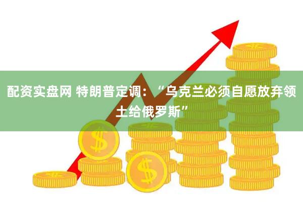 配资实盘网 特朗普定调：“乌克兰必须自愿放弃领土给俄罗斯”