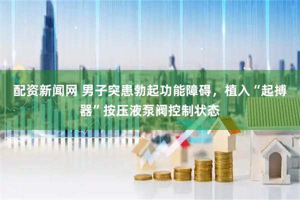 配资新闻网 男子突患勃起功能障碍，植入“起搏器”按压液泵阀控制状态