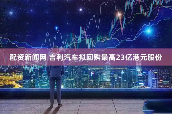 配资新闻网 吉利汽车拟回购最高23亿港元股份