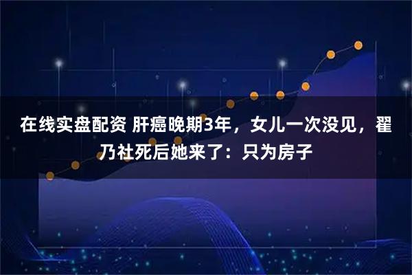 在线实盘配资 肝癌晚期3年，女儿一次没见，翟乃社死后她来了：只为房子