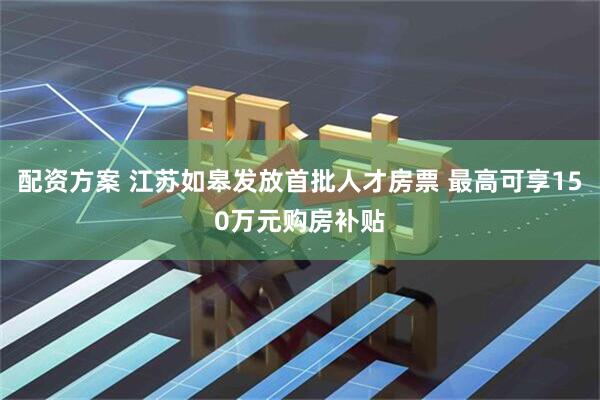 配资方案 江苏如皋发放首批人才房票 最高可享150万元购房补贴