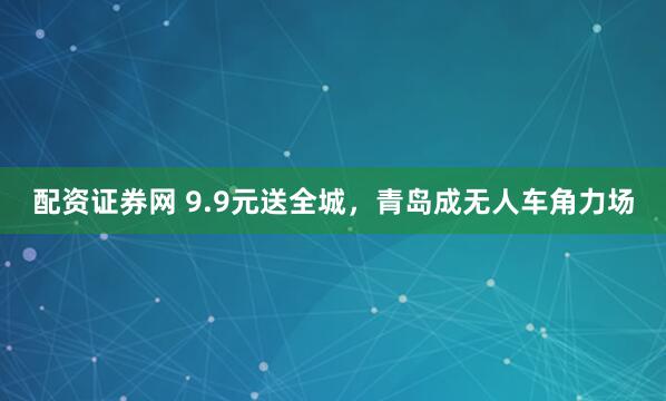 配资证券网 9.9元送全城，青岛成无人车角力场