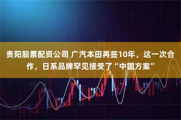 贵阳股票配资公司 广汽本田再签10年，这一次合作，日系品牌罕见接受了“中国方案”